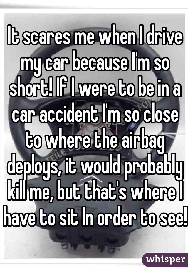 It scares me when I drive my car because I'm so short! If I were to be in a car accident I'm so close to where the airbag deploys, it would probably kill me, but that's where I have to sit In order to see!