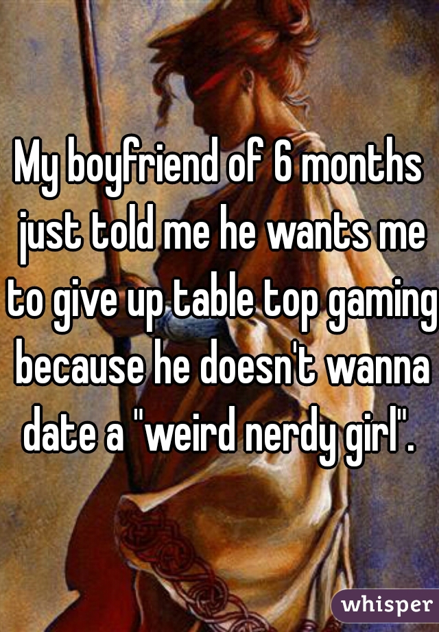 My boyfriend of 6 months just told me he wants me to give up table top gaming because he doesn't wanna date a "weird nerdy girl". 