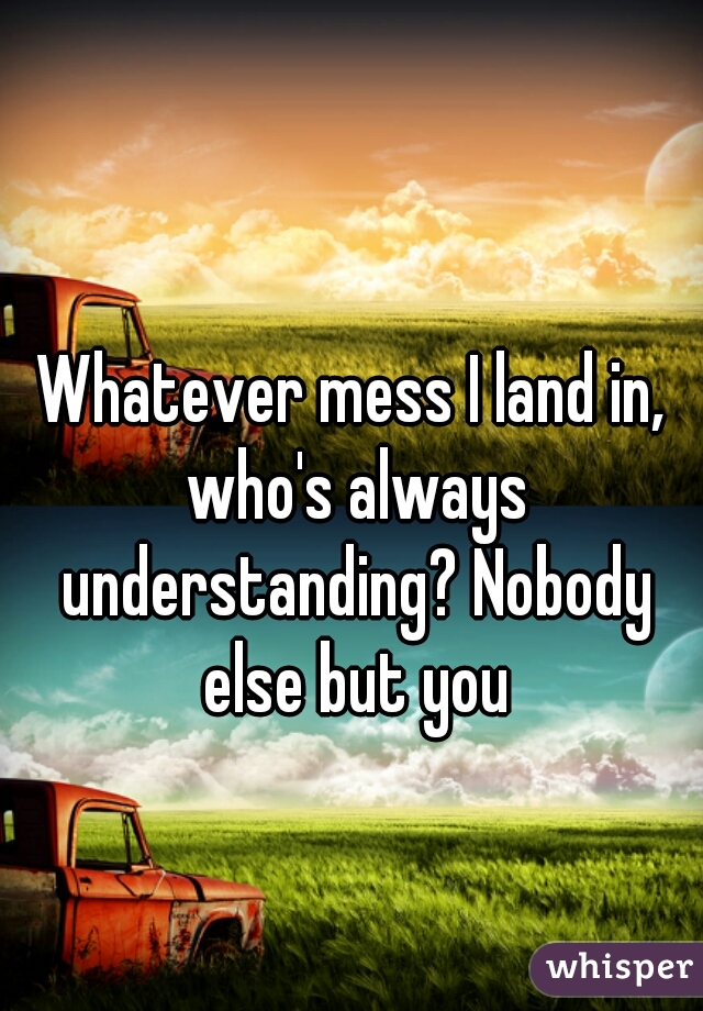 Whatever mess I land in, who's always understanding? Nobody else but you