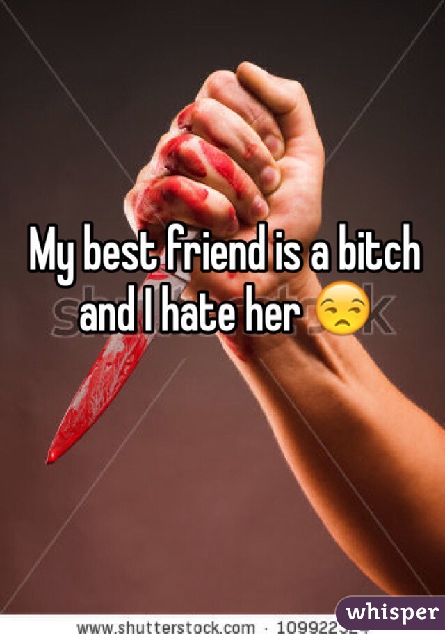 My best friend is a bitch and I hate her 😒