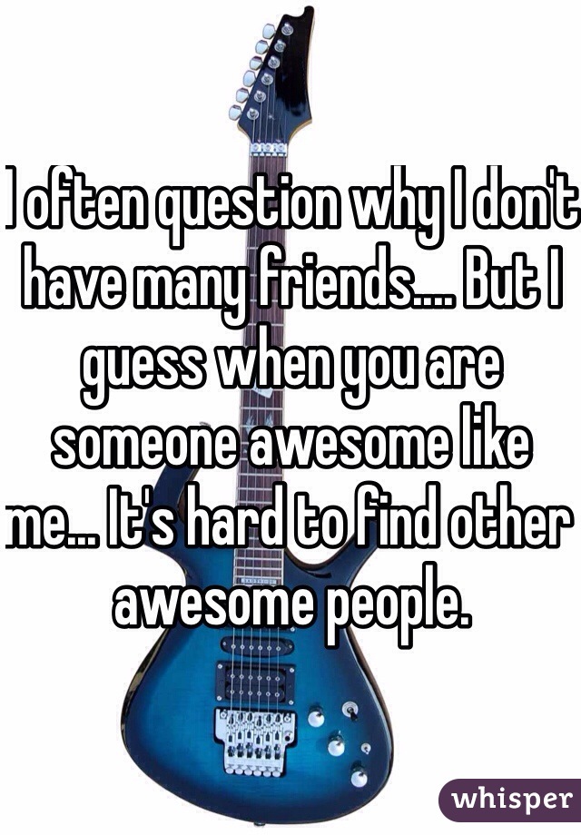 I often question why I don't have many friends.... But I guess when you are someone awesome like me... It's hard to find other awesome people.