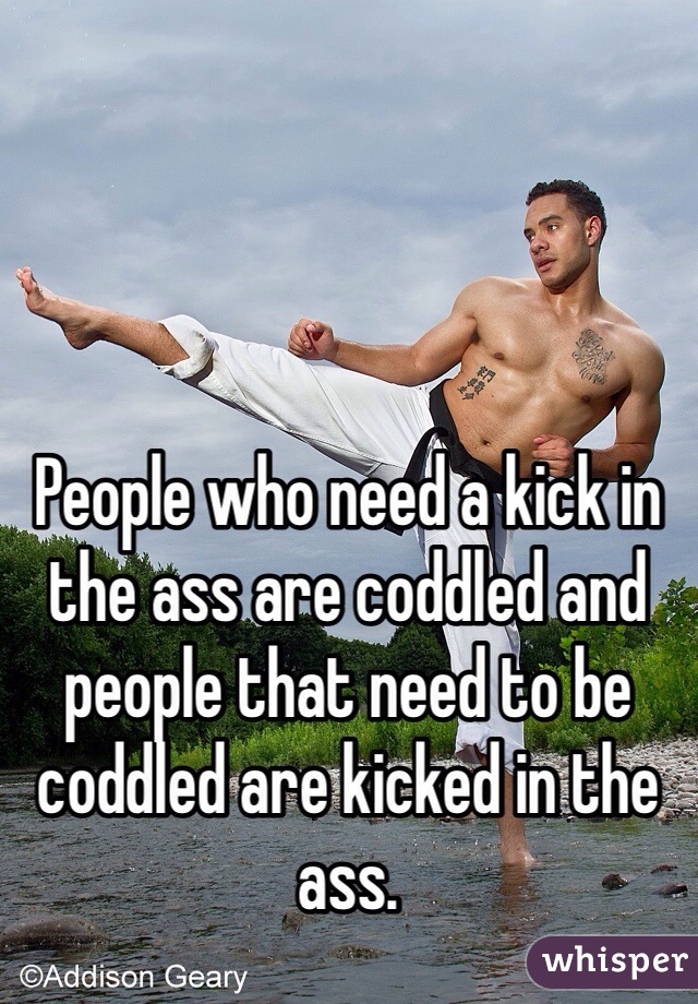 People who need a kick in the ass are coddled and people that need to be coddled are kicked in the ass.