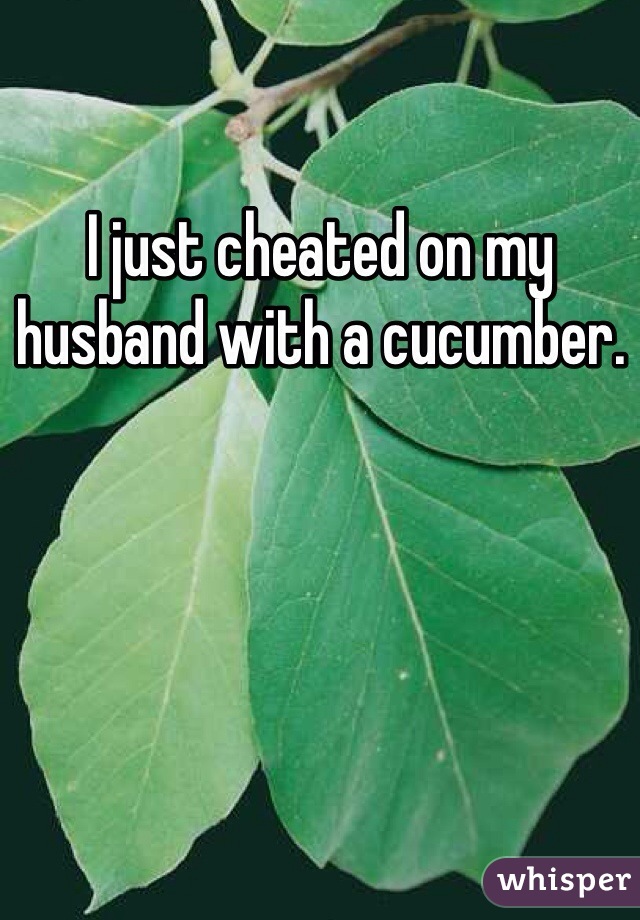 I just cheated on my husband with a cucumber. 