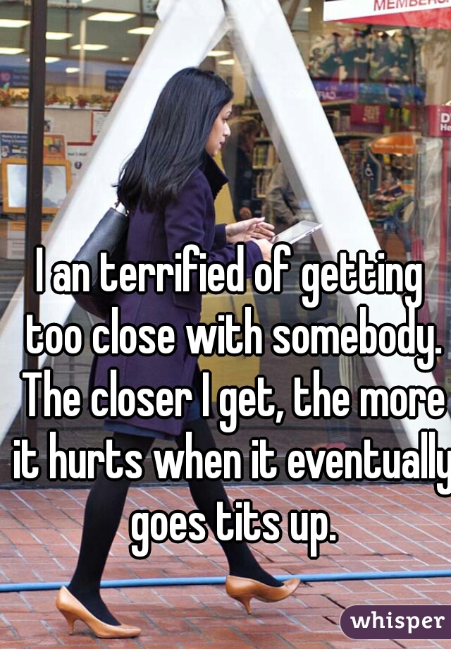 I an terrified of getting too close with somebody. The closer I get, the more it hurts when it eventually goes tits up.