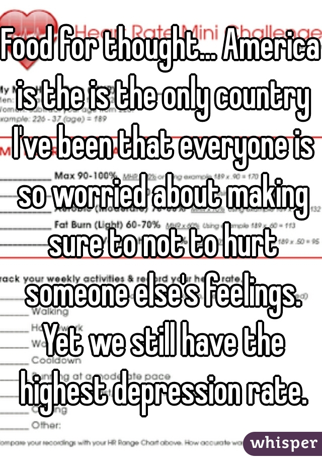 Food for thought... America is the is the only country I've been that everyone is so worried about making sure to not to hurt someone else's feelings. Yet we still have the highest depression rate.