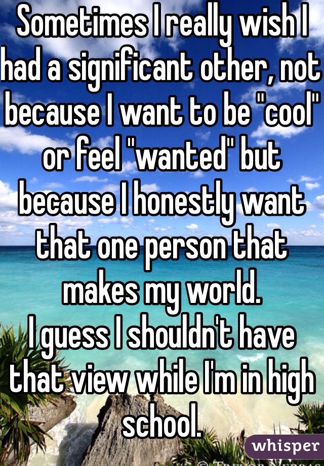 Sometimes I really wish I had a significant other, not because I want to be "cool" or feel "wanted" but because I honestly want that one person that makes my world. 
I guess I shouldn't have that view while I'm in high school. 