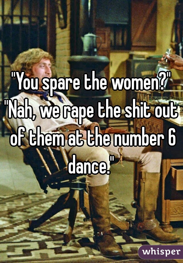 "You spare the women?"
"Nah, we rape the shit out of them at the number 6 dance." 