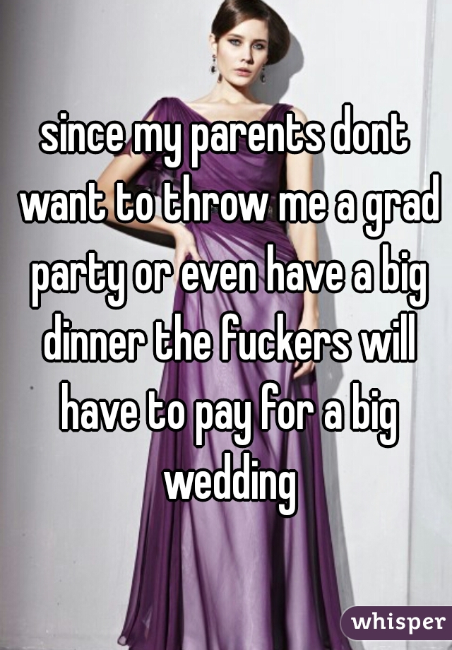 since my parents dont want to throw me a grad party or even have a big dinner the fuckers will have to pay for a big wedding