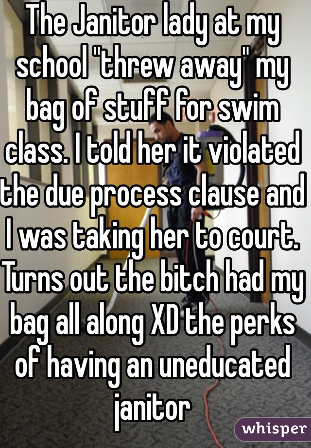 The Janitor lady at my school "threw away" my bag of stuff for swim class. I told her it violated the due process clause and I was taking her to court. Turns out the bitch had my bag all along XD the perks of having an uneducated janitor