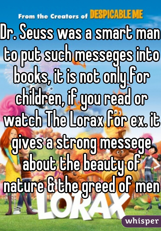 Dr. Seuss was a smart man to put such messeges into books, it is not only for children, if you read or watch The Lorax for ex. it gives a strong messege about the beauty of nature & the greed of men