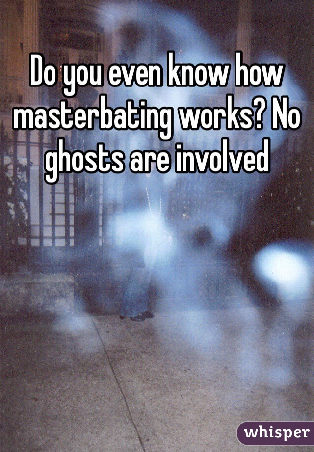 Do you even know how masterbating works? No ghosts are involved