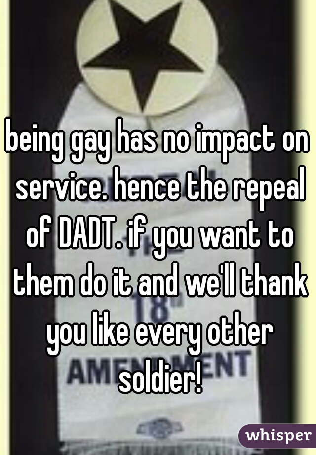 being gay has no impact on service. hence the repeal of DADT. if you want to them do it and we'll thank you like every other soldier!