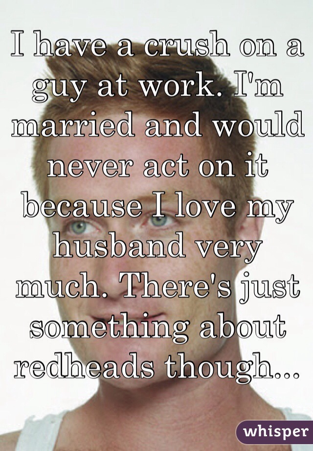 I have a crush on a guy at work. I'm married and would never act on it because I love my husband very much. There's just something about redheads though...