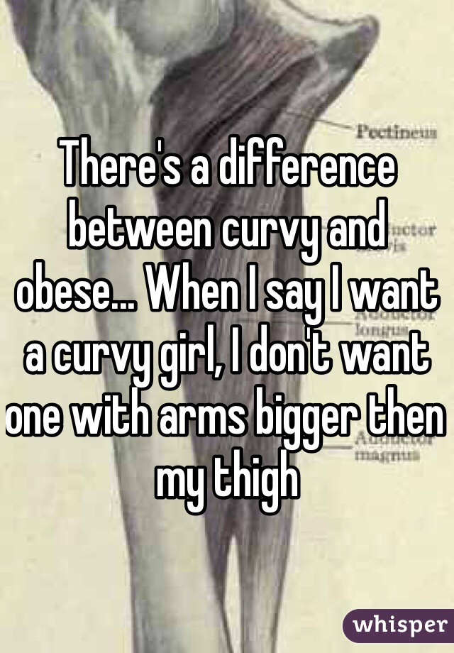 There's a difference between curvy and obese... When I say I want a curvy girl, I don't want one with arms bigger then my thigh