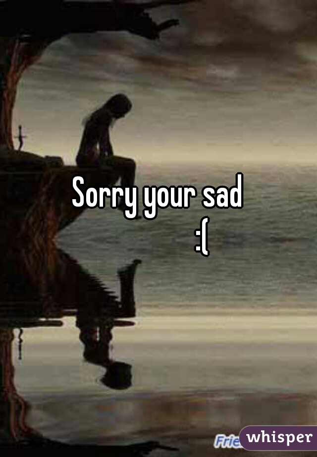 Sorry your sad
              :(