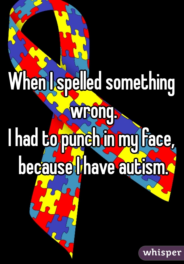 When I spelled something wrong.
I had to punch in my face, because I have autism.