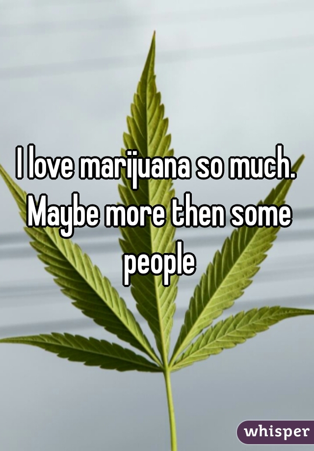 I love marijuana so much. Maybe more then some people