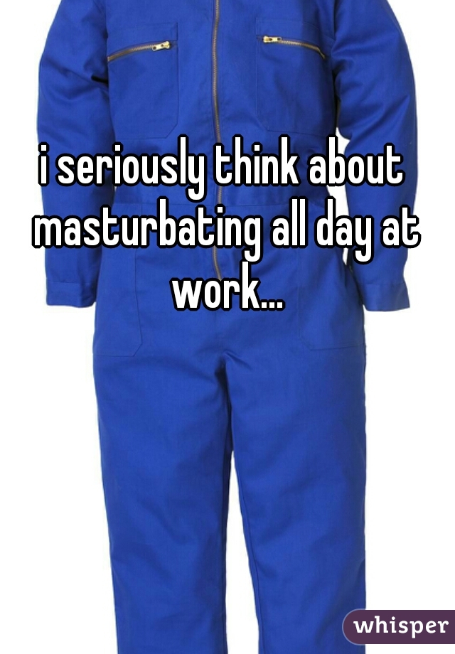 i seriously think about masturbating all day at work...
