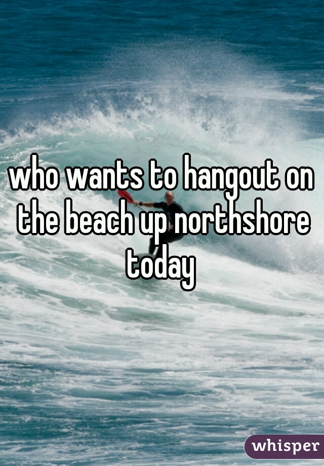 who wants to hangout on the beach up northshore today 