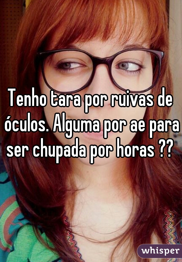 Tenho tara por ruivas de óculos. Alguma por ae para ser chupada por horas ?? 