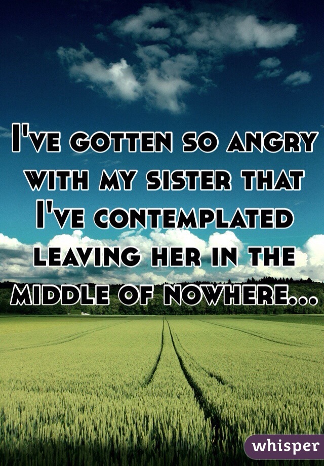 I've gotten so angry with my sister that I've contemplated leaving her in the middle of nowhere...