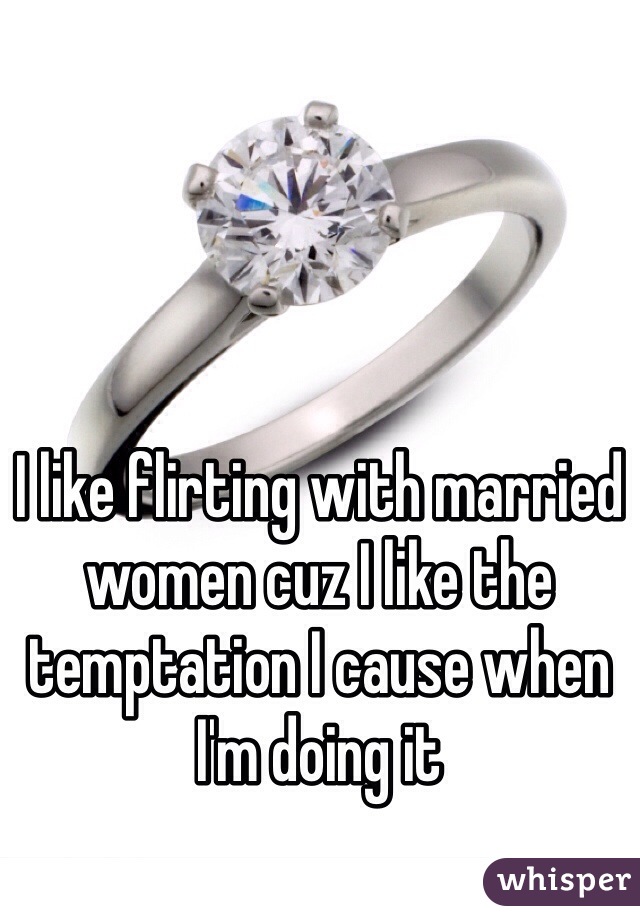 I like flirting with married women cuz I like the temptation I cause when I'm doing it