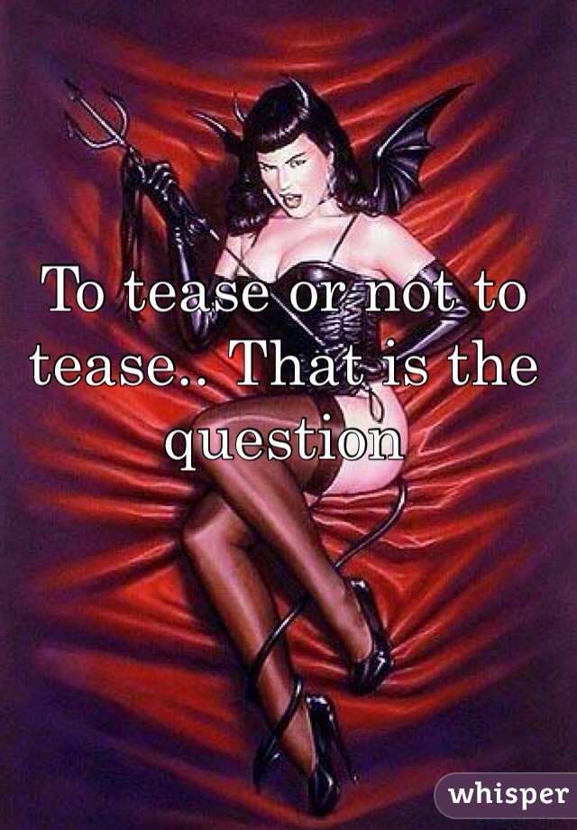 To tease or not to tease.. That is the question 