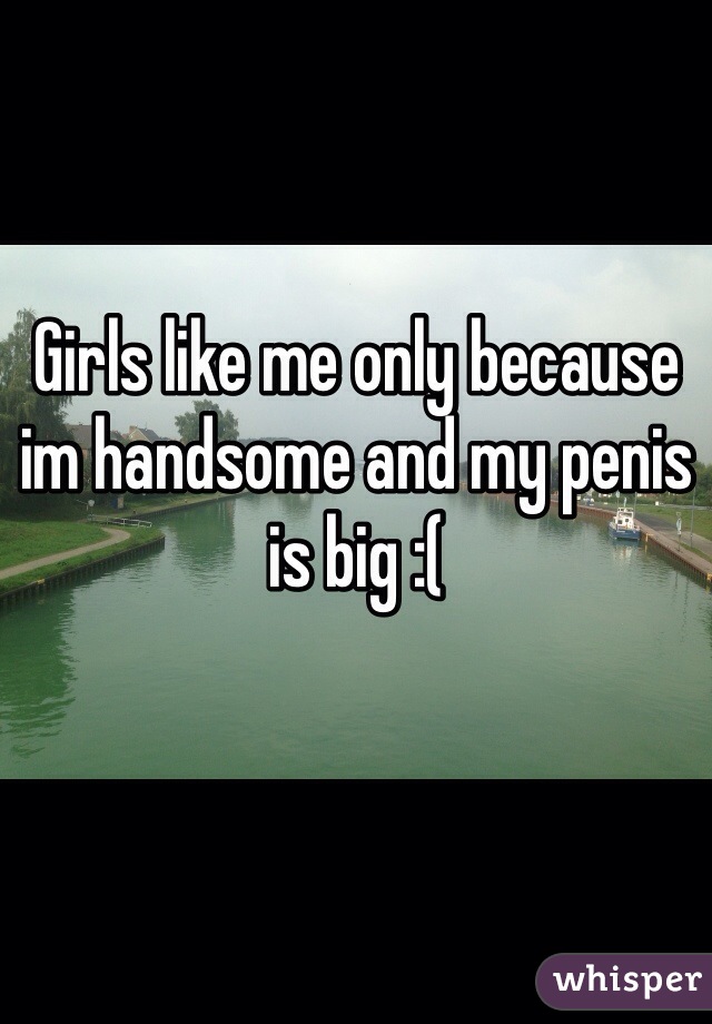 Girls like me only because im handsome and my penis is big :(