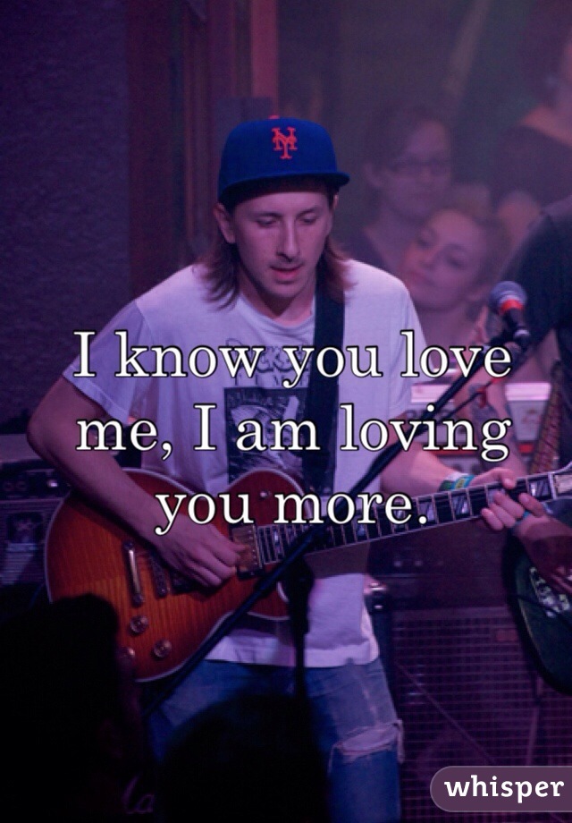 I know you love me, I am loving you more.