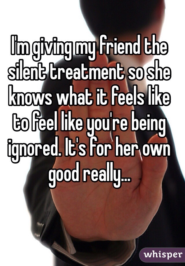 I'm giving my friend the silent treatment so she knows what it feels like to feel like you're being ignored. It's for her own good really...