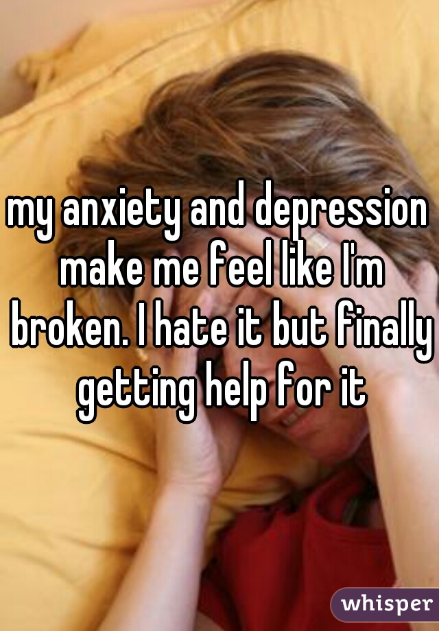 my anxiety and depression make me feel like I'm broken. I hate it but finally getting help for it