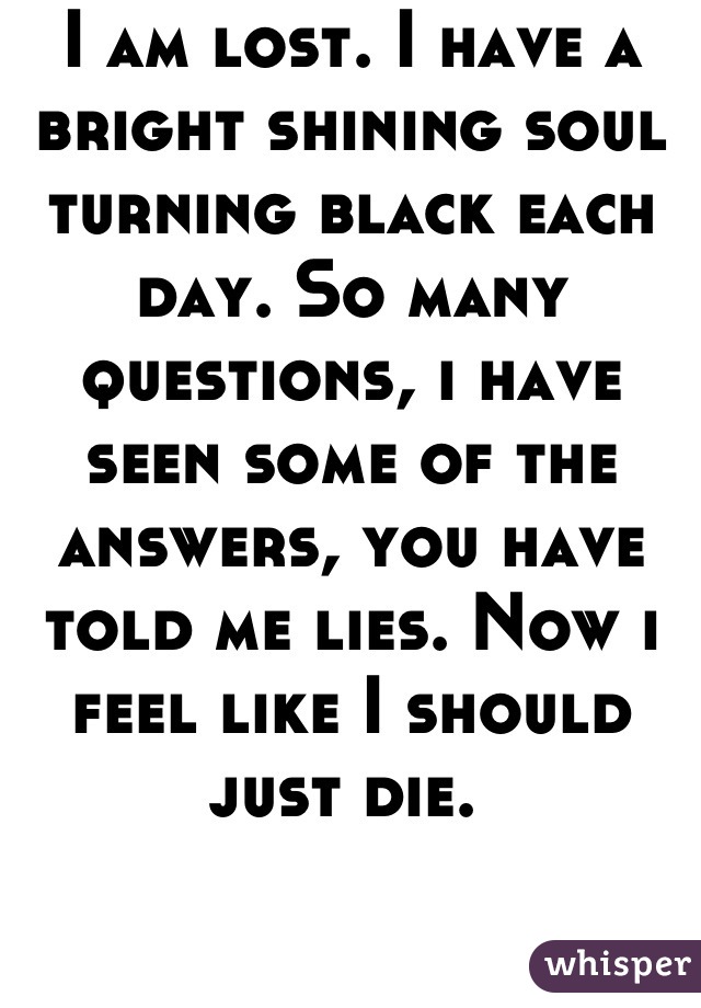 I am lost. I have a bright shining soul turning black each day. So many questions, i have seen some of the answers, you have told me lies. Now i feel like I should just die. 