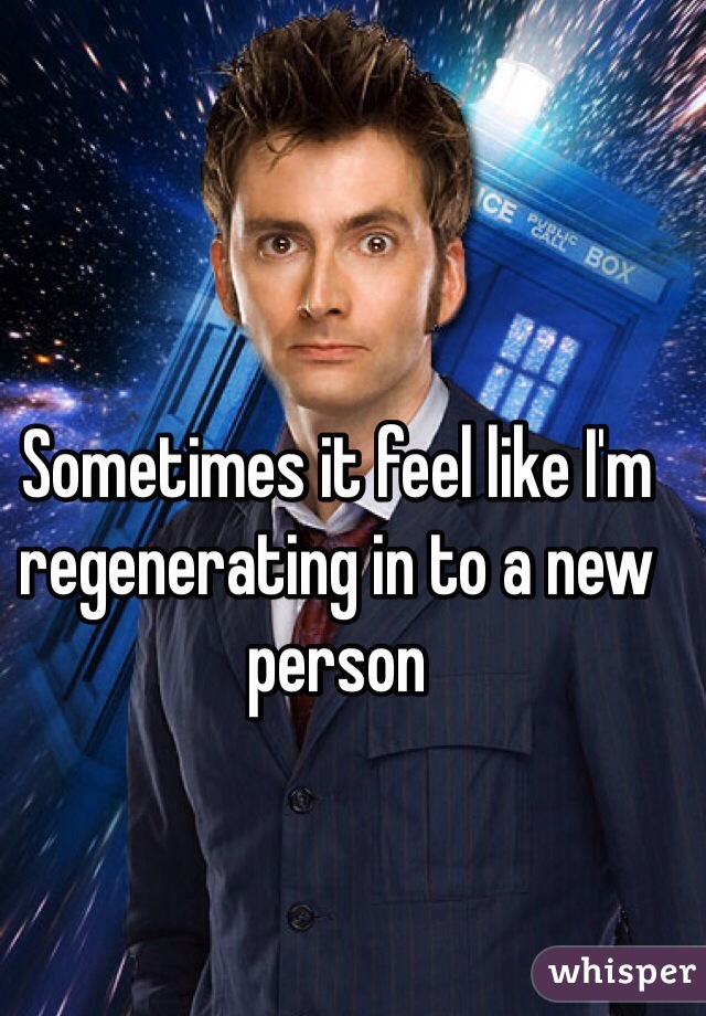 Sometimes it feel like I'm regenerating in to a new person 
