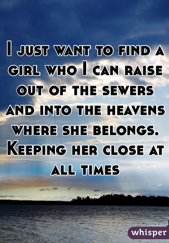 I just want to find a girl who I can raise out of the sewers and into the heavens where she belongs. 
Keeping her close at all times 