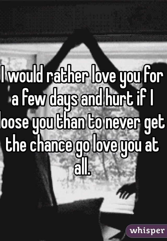 I would rather love you for a few days and hurt if I loose you than to never get the chance go love you at all. 