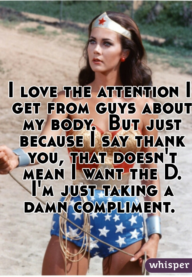 I love the attention I get from guys about my body.  But just because I say thank you, that doesn't mean I want the D. I'm just taking a damn compliment. 