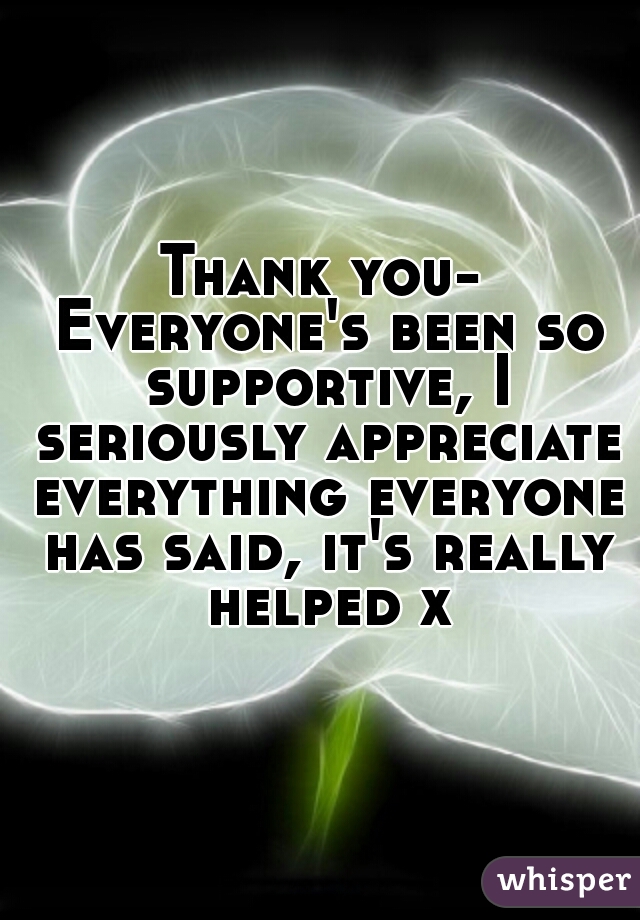 Thank you- Everyone's been so supportive, I seriously appreciate everything everyone has said, it's really helped x