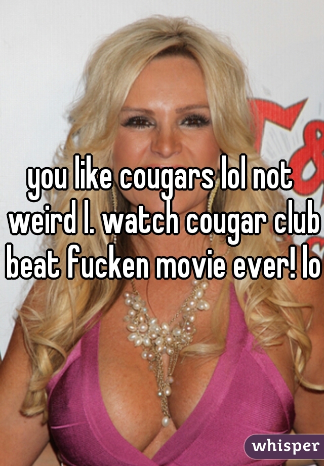 you like cougars lol not weird l. watch cougar club beat fucken movie ever! lol