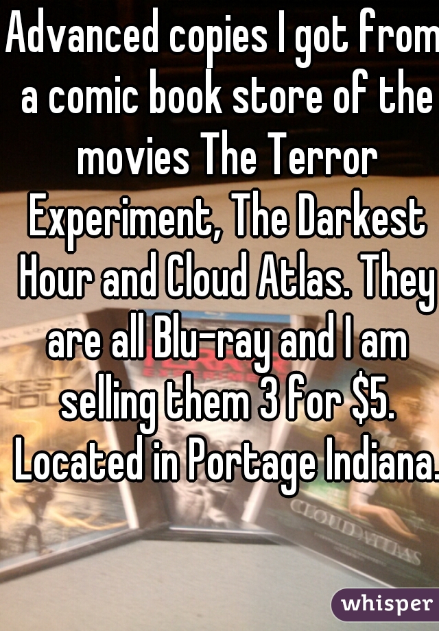 Advanced copies I got from a comic book store of the movies The Terror Experiment, The Darkest Hour and Cloud Atlas. They are all Blu-ray and I am selling them 3 for $5. Located in Portage Indiana.