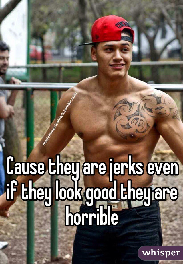 Cause they are jerks even if they look good they are horrible 