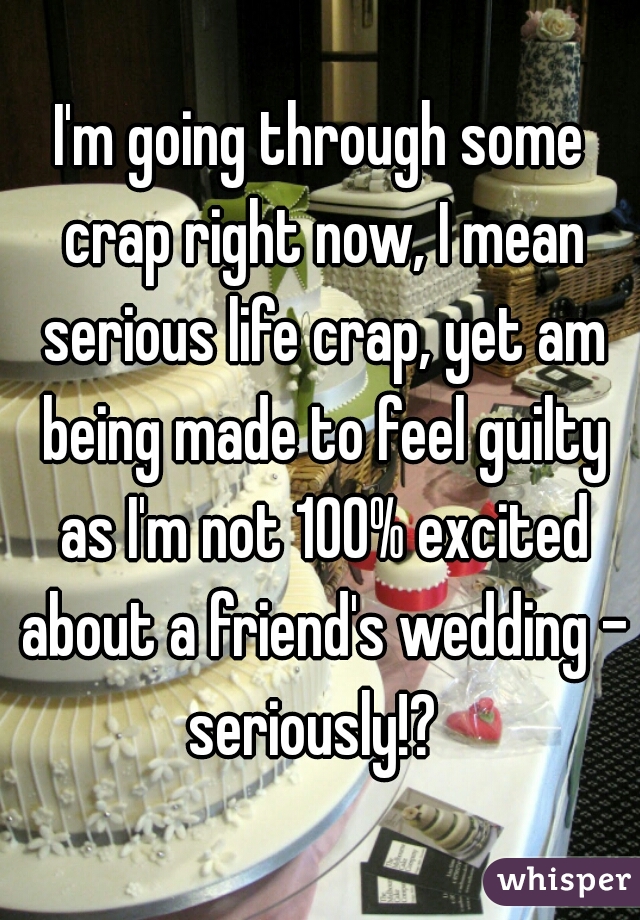 I'm going through some crap right now, I mean serious life crap, yet am being made to feel guilty as I'm not 100% excited about a friend's wedding - seriously!?  