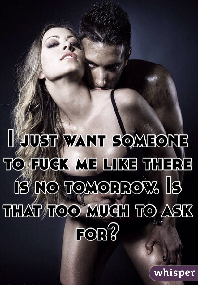 I just want someone to fuck me like there is no tomorrow. Is that too much to ask for?