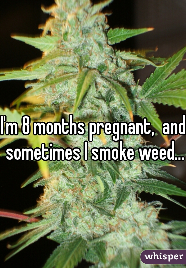 I'm 8 months pregnant,  and sometimes I smoke weed...