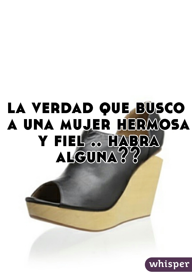 la verdad que busco a una mujer hermosa y fiel .. habra alguna??