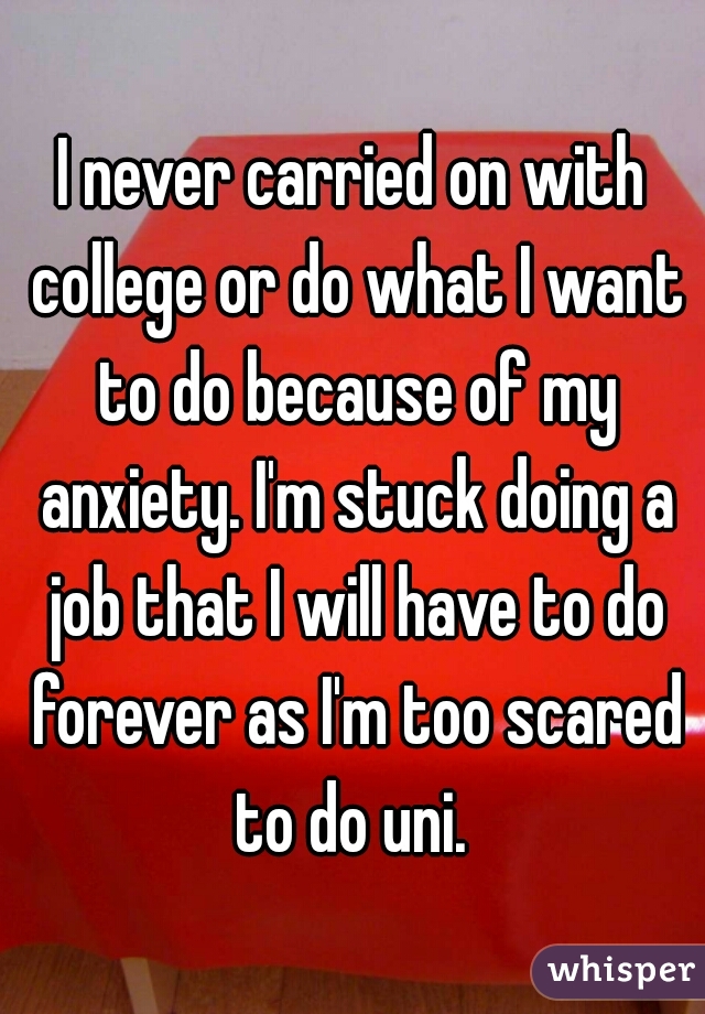 I never carried on with college or do what I want to do because of my anxiety. I'm stuck doing a job that I will have to do forever as I'm too scared to do uni. 