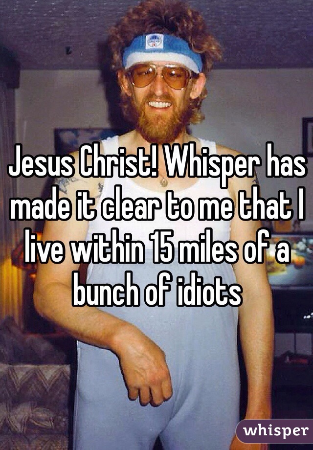 Jesus Christ! Whisper has made it clear to me that I live within 15 miles of a bunch of idiots