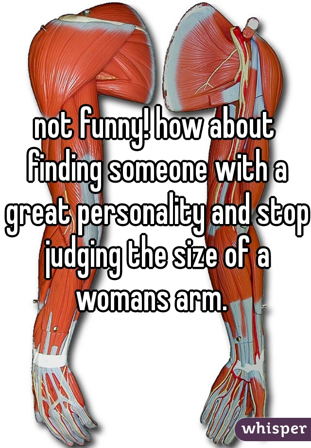 not funny! how about finding someone with a great personality and stop judging the size of a womans arm.  