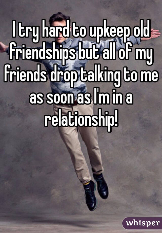 I try hard to upkeep old friendships but all of my friends drop talking to me as soon as I'm in a relationship!