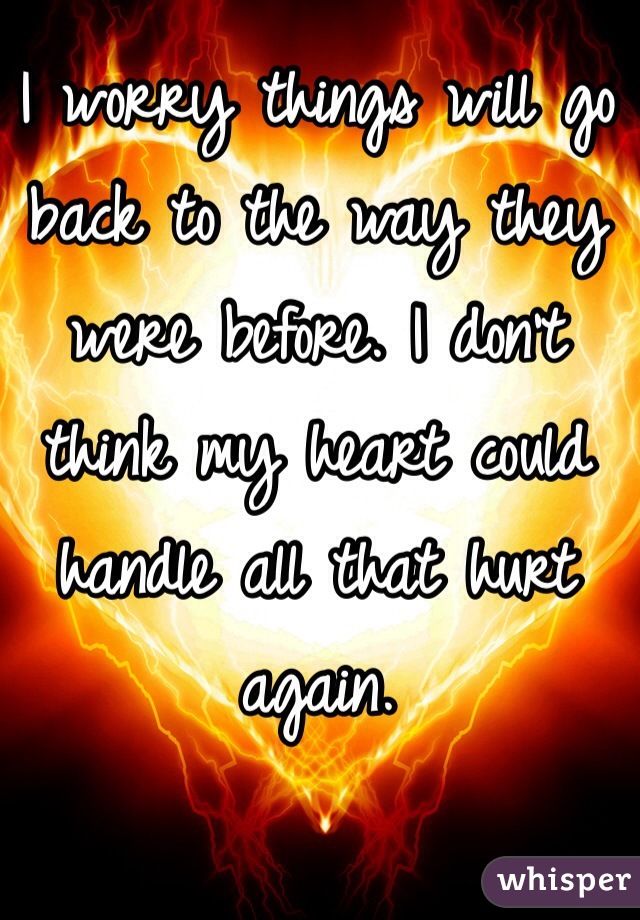 I worry things will go back to the way they were before. I don't think my heart could handle all that hurt again.