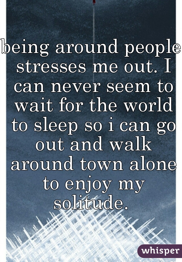 being around people stresses me out. I can never seem to wait for the world to sleep so i can go out and walk around town alone to enjoy my solitude. 